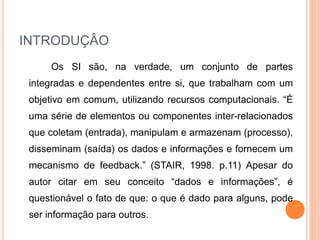 INTRODUÇÂO
Os SI são, na verdade, um conjunto de partes
integradas e dependentes entre si, que trabalham com um
objetivo em comum, utilizando recursos computacionais. “É
uma série de elementos ou componentes inter-relacionados
que coletam (entrada), manipulam e armazenam (processo),
disseminam (saída) os dados e informações e fornecem um
mecanismo de feedback.” (STAIR, 1998. p.11) Apesar do
autor citar em seu conceito “dados e informações”, é
questionável o fato de que: o que é dado para alguns, pode
ser informação para outros.
 