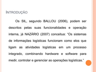 INTRODUÇÃO
Os SIL, segundo BALLOU (2006), podem ser
descritos pelas suas funcionalidades e operação
interna, já NAZÁRIO (2007) conceitua: “Os sistemas
de informações logísticas funcionam como elos que
ligam as atividades logísticas em um processo
integrado, combinando hardware e software para
medir, controlar e gerenciar as operações logísticas.”
 