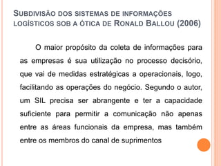 SUBDIVISÃO DOS SISTEMAS DE INFORMAÇÕES
LOGÍSTICOS SOB A ÓTICA DE RONALD BALLOU (2006)
O maior propósito da coleta de informações para
as empresas é sua utilização no processo decisório,
que vai de medidas estratégicas a operacionais, logo,
facilitando as operações do negócio. Segundo o autor,
um SIL precisa ser abrangente e ter a capacidade
suficiente para permitir a comunicação não apenas
entre as áreas funcionais da empresa, mas também
entre os membros do canal de suprimentos
 