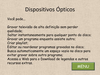 Dispositivos Ópticos
Você pode...

Gravar televisão de alta definição sem perder
qualidade;
Saltar instantaneamente para qualquer ponto do disco;
Gravar um programa enquanto assiste outro;
Criar playlist;
Editar ou reordenar programas gravados no disco;
Busca automaticamente um espaço vazio no disco para
evitar gravar sobre outro programa;
Acessa a Web para o Download de legendas e outros
recursos extras.
                                            MENU
 