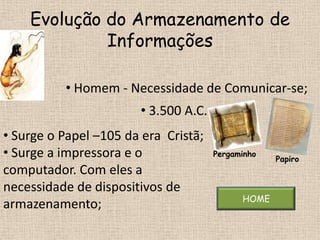 Evolução do Armazenamento de
             Informações

          • Homem - Necessidade de Comunicar-se;
                        • 3.500 A.C.
• Surge o Papel –105 da era Cristã;
• Surge a impressora e o               Pergaminho
                                                    Papiro
computador. Com eles a
necessidade de dispositivos de
                                             HOME
armazenamento;
 