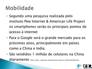 Segundo uma pesquisa realizada pelo instituto Pew Internet & American Life Project os smartphones serão os principais pontos de acesso à internet Para o Google será o grande mercado para os próximos anos, principalmente em países como a China e India. São vendidos 1 milhão de celulares na China diariamente  (fonte: http://www.dw-world.de/dw/article/0,,2636556,00.html) 