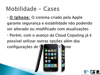 O Iphone:  O sistema criado pela Apple garante segurança e estabilidade não podendo ser alterado ou modificado com atualizações Porém, com o avanço da Cloud Coputing já é possível utilizar outras opções além das configurações de fábrica do IPhone 