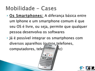 Os Smartphones:  A diferança básica entre um Iphone e um smartphone comum é que seu OS é livre, ou seja, permite que qualquer pessoa desenvolva os softwares Já é possível integrar os smartphones com diversos aparelhos (outros telefones, computadores, televisores etc) 