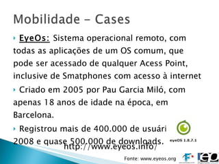 EyeOs:   Sistema operacional remoto, com todas as aplicações de um OS comum, que pode ser acessado de qualquer Acess Point, inclusive de Smatphones com acesso à internet Criado em 2005 por Pau Garcia Miló, com apenas 18 anos de idade na época, em Barcelona. Registrou mais de 400.000 de usuários em 2008 e quase 500.000 de downloads. http://www.eyeos.info/ Fonte: www.eyeos.org 
