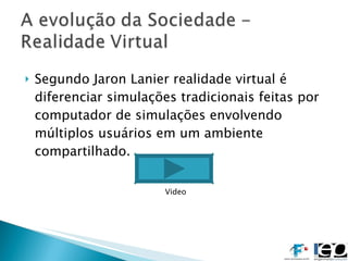 Segundo Jaron Lanier realidade virtual é  diferenciar simulações tradicionais feitas por computador de simulações envolvendo múltiplos usuários em um ambiente compartilhado. Video 
