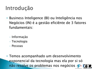 Business Inteligence (BI) ou Inteligência nos Negócios (IN) é a gestão eficiênte de 3 fatores fundamentais: Informação  Tecnologia Pessoas Temos acompanhado um desenvolvimento exponencial da tecnologia mas ela por si só não resolve os problemas nos negócios 