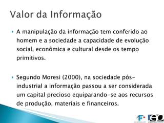 A manipulação da informação tem conferido ao homem e a sociedade a capacidade de evolução social, econômica e cultural desde os tempo primitivos. Segundo Moresi (2000), na sociedade pós-industrial a informação passou a ser considerada um capital precioso equiparando-se aos recursos de produção, materiais e financeiros. 