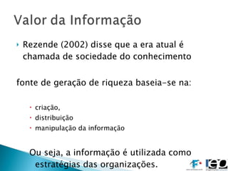 Rezende (2002) disse que a era atual é chamada de sociedade do conhecimento fonte de geração de riqueza baseia-se na: criação, distribuição  manipulação da informação Ou seja, a informação é utilizada como estratégias das organizações.  