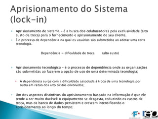 Aprisionamento de sistema - é a busca dos colaboradores pela exclusividade (alto custo de troca) para o fornecimento e aprisionamento de seu cliente. É o processo de dependência na qual os usuários são submetidos ao adotar uma certa tecnologia. Dependência = dificuldade de troca (alto custo) Aprisionamento tecnológico - é o processo de dependência onde as organizações são submetidas ao fazerem a opção de uso de uma determinada tecnologia; A dependência surge com a dificuldade associada à troca de uma tecnologia por outra em razão dos alto custos envolvidos; Um dos aspectos distintivos do aprisionamento baseado na informação é que ele tende a ser muito durável: o equipamento se desgasta, reduzindo os custos de troca, mas os banco de dados persistem e crescem intensificando o aprisionamento ao longo do tempo; 