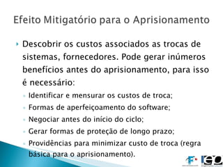 Descobrir os custos associados as trocas de sistemas, fornecedores. Pode gerar inúmeros benefícios antes do aprisionamento, para isso é necessário: Identificar e mensurar os custos de troca; Formas de aperfeiçoamento do software; Negociar antes do início do ciclo; Gerar formas de proteção de longo prazo; Providências para minimizar custo de troca (regra básica para o aprisionamento). 