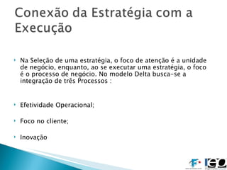 Na Seleção de uma estratégia, o foco de atenção é a unidade de negócio, enquanto, ao se executar uma estratégia, o foco é o processo de negócio. No modelo Delta busca-se a integração de três Processos :  Efetividade Operacional; Foco no cliente; Inovação 