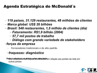 Fornecedores tradicionais e de alto padrão Agenda Estratégica do McDonald´s 119 países, 31.129 restaurantes, 48 milhões de clientes Marca global: US$ 26 bilhões Brasil: 548 restaurantes, 1,5 milhão de clientes (dia) Faturamento: R$1,9 bilhão (2004) 57,7 mil postos de trabalho Diálogo com grande variedade de stakeholders forças da empresa fraquezas: diagnóstico Rede é referência no debate sobre obesidade Site corporativo tem layout envelhecido em relação aos portais da rede em  outros países 