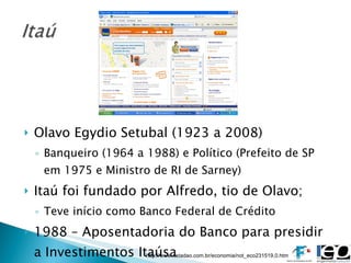 Olavo Egydio Setubal (1923 a 2008) Banqueiro (1964 a 1988) e Político (Prefeito de SP em 1975 e Ministro de RI de Sarney) Itaú foi fundado por Alfredo, tio de Olavo; Teve início como Banco Federal de Crédito 1988 – Aposentadoria do Banco para presidir a Investimentos Itaúsa http://www.estadao.com.br/economia/not_eco231519,0.htm 
