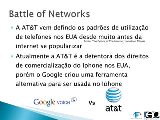 A AT&T vem defindo os padrões de utilização de telefones nos EUA desde muito antes da internet se popularizar Atualmente a AT&T é a detentora dos direitos de comercialização do Iphone nos EUA, porém o Google criou uma ferramenta alternativa para ser usada no Iphone Vs Fonte: The Future of The Internet, Jonathan Zittrain 
