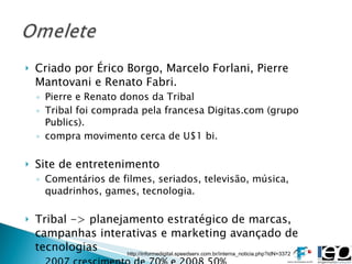 Criado por Érico Borgo, Marcelo Forlani, Pierre Mantovani e Renato Fabri. Pierre e Renato donos da Tribal Tribal foi comprada pela francesa Digitas.com (grupo Publics). compra movimento cerca de U$1 bi. Site de entretenimento Comentários de filmes, seriados, televisão, música, quadrinhos, games, tecnologia. Tribal -> planejamento estratégico de marcas, campanhas interativas e marketing avançado de tecnologias 2007 crescimento de 70% e 2008 50% http://informedigital.speedserv.com.br/interna_noticia.php?idN=3372 