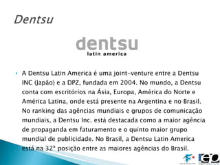 A Dentsu Latin America é uma joint-venture entre a Dentsu INC (Japão) e a DPZ, fundada em 2004. No mundo, a Dentsu conta com escritórios na Ásia, Europa, América do Norte e América Latina, onde está presente na Argentina e no Brasil. No ranking das agências mundiais e grupos de comunicação mundiais, a Dentsu Inc. está destacada como a maior agência de propaganda em faturamento e o quinto maior grupo mundial de publicidade. No Brasil, a Dentsu Latin America está na 32ª posição entre as maiores agências do Brasil. 