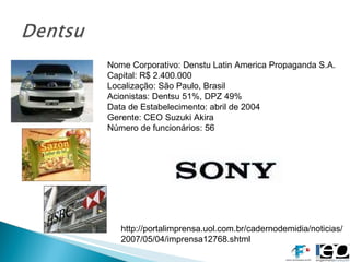 Nome Corporativo: Denstu Latin America Propaganda S.A. Capital: R$ 2.400.000  Localização: São Paulo, Brasil Acionistas: Dentsu 51%, DPZ 49% Data de Estabelecimento: abril de 2004 Gerente: CEO Suzuki Akira Número de funcionários: 56 http://portalimprensa.uol.com.br/cadernodemidia/noticias/2007/05/04/imprensa12768.shtml 