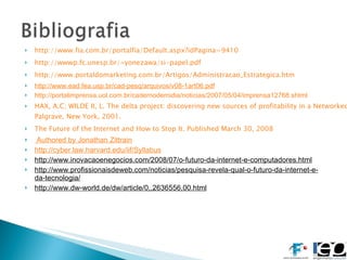 http://www.fia.com.br/portalfia/Default.aspx?idPagina=9410 http://wwwp.fc.unesp.br/~yonezawa/si-papel.pdf http://www.portaldomarketing.com.br/Artigos/Administracao_Estrategica.htm http://www.ead.fea.usp.br/cad-pesq/arquivos/v08-1art06.pdf http:// portalimprensa.uol.com.br/cadernodemidia/noticias/2007/05/04/imprensa12768.shtml HAX, A.C; WILDE II, L. The delta project: discovering new sources of profitability in a Networked Economy.  Palgrave, New York, 2001. The Future of the Internet and How to Stop It. Published March 30, 2008  Authored by  Jonathan Zittrain http://cyber.law.harvard.edu/iif/Syllabus http://www.inovacaoenegocios.com/2008/07/o-futuro-da-internet-e-computadores.html http://www.profissionaisdeweb.com/noticias/pesquisa-revela-qual-o-futuro-da-internet-e-da-tecnologia/ http://www.dw-world.de/dw/article/0,,2636556,00.html 
