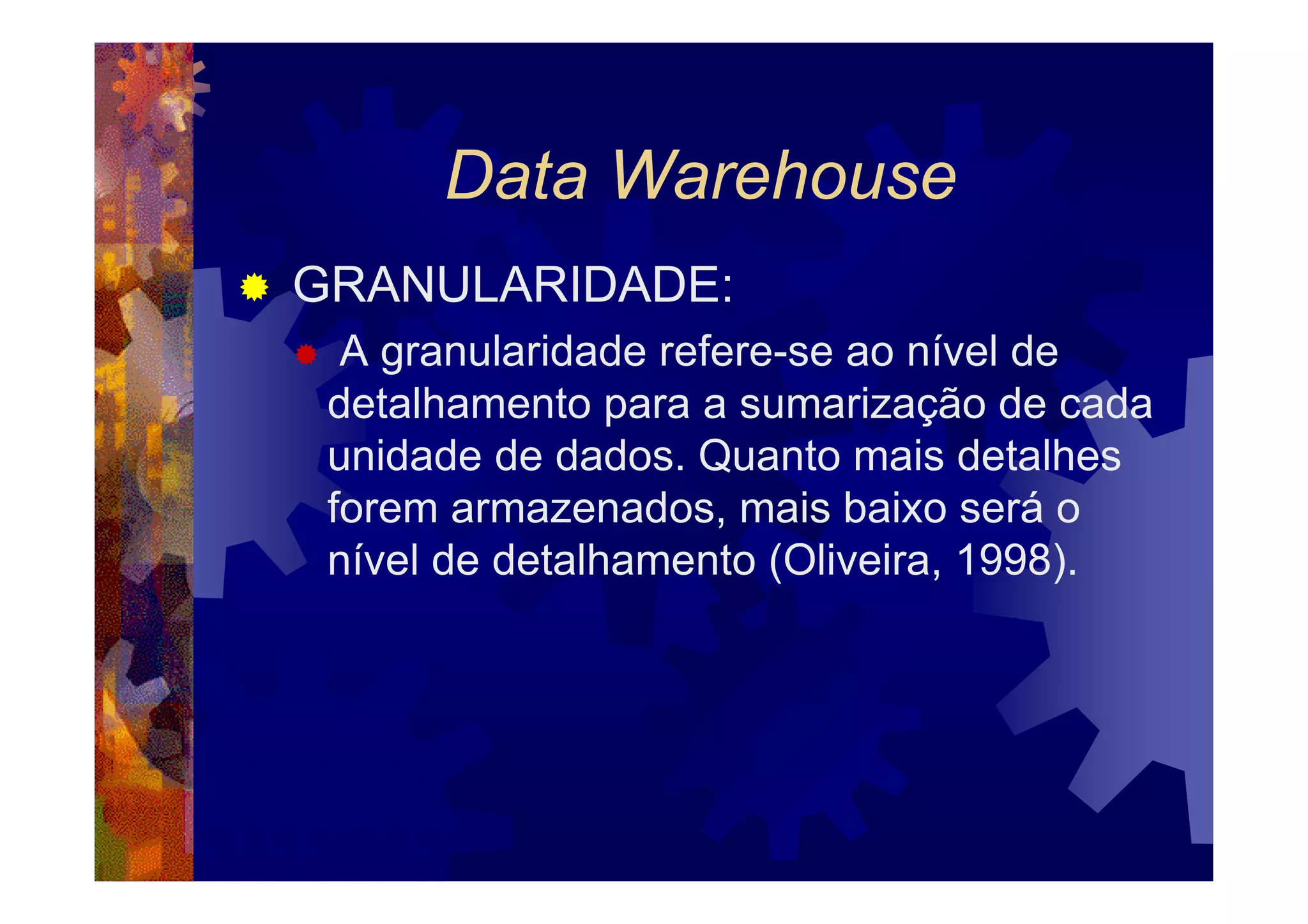Data Warehouse
GRANULARIDADE:
  A granularidade refere-se ao nível de
 detalhamento para a sumarização de cada
 unidade de dados. Quanto mais detalhes
 forem armazenados, mais baixo será o
 nível de detalhamento (Oliveira, 1998).
 