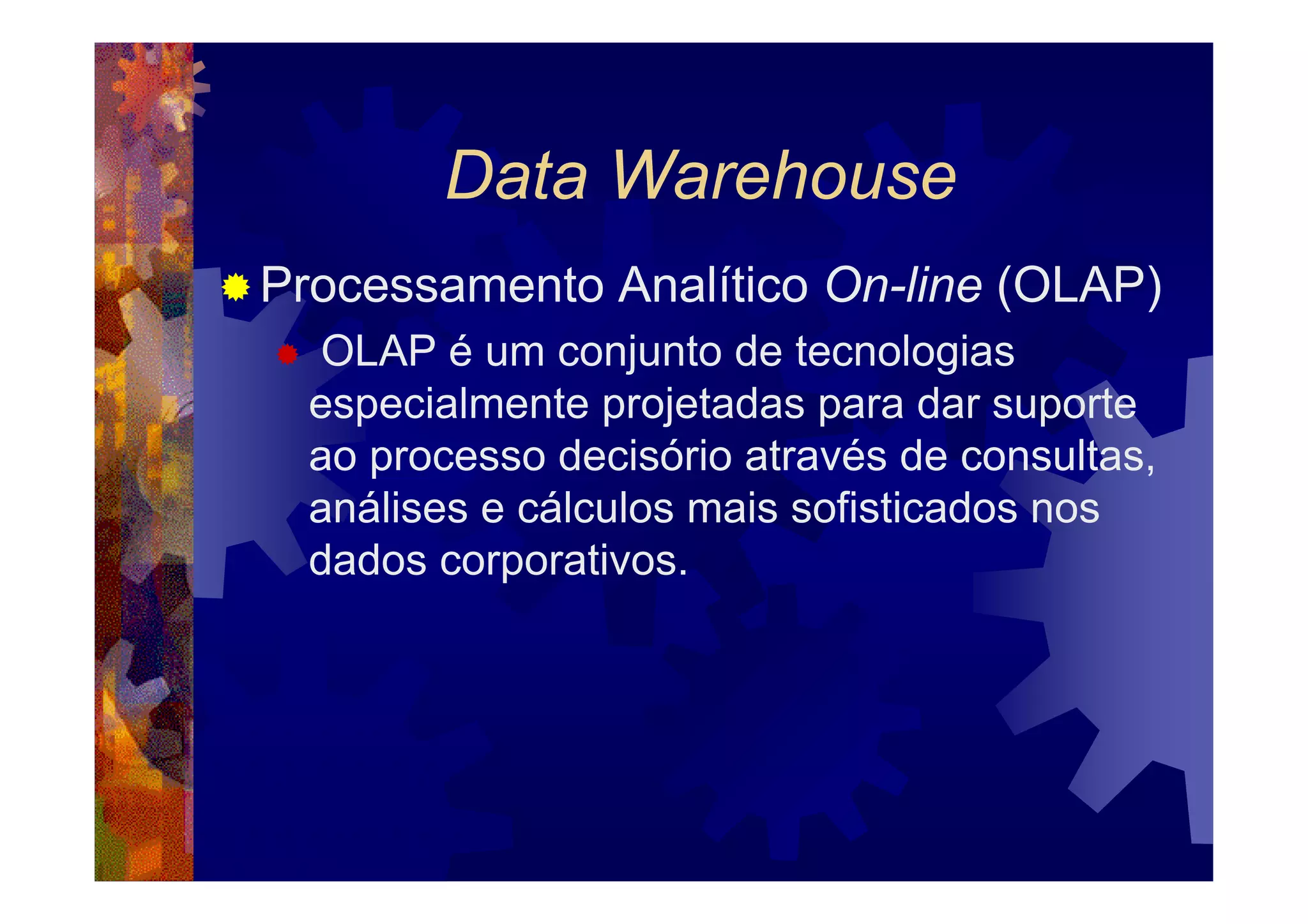 Data Warehouse
Processamento Analítico On-line (OLAP)
  OLAP é um conjunto de tecnologias
  especialmente projetadas para dar suporte
  ao processo decisório através de consultas,
  análises e cálculos mais sofisticados nos
  dados corporativos.
 