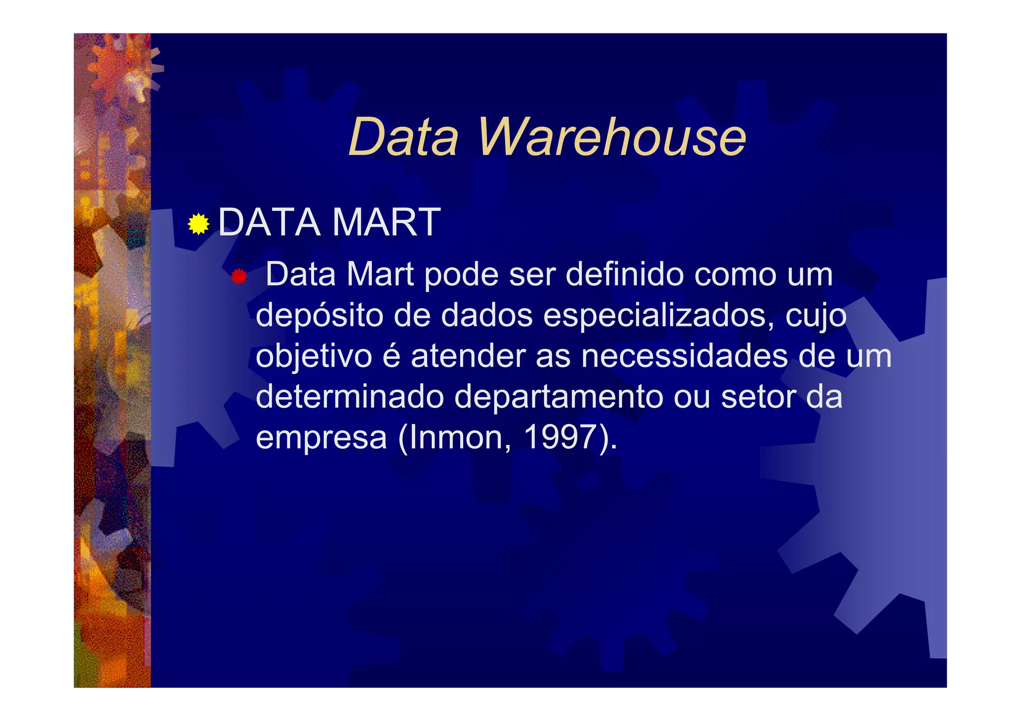 Data Warehouse
DATA MART
 Data Mart pode ser definido como um
 depósito de dados especializados, cujo
 objetivo é atender as necessidades de um
 determinado departamento ou setor da
 empresa (Inmon, 1997).
 