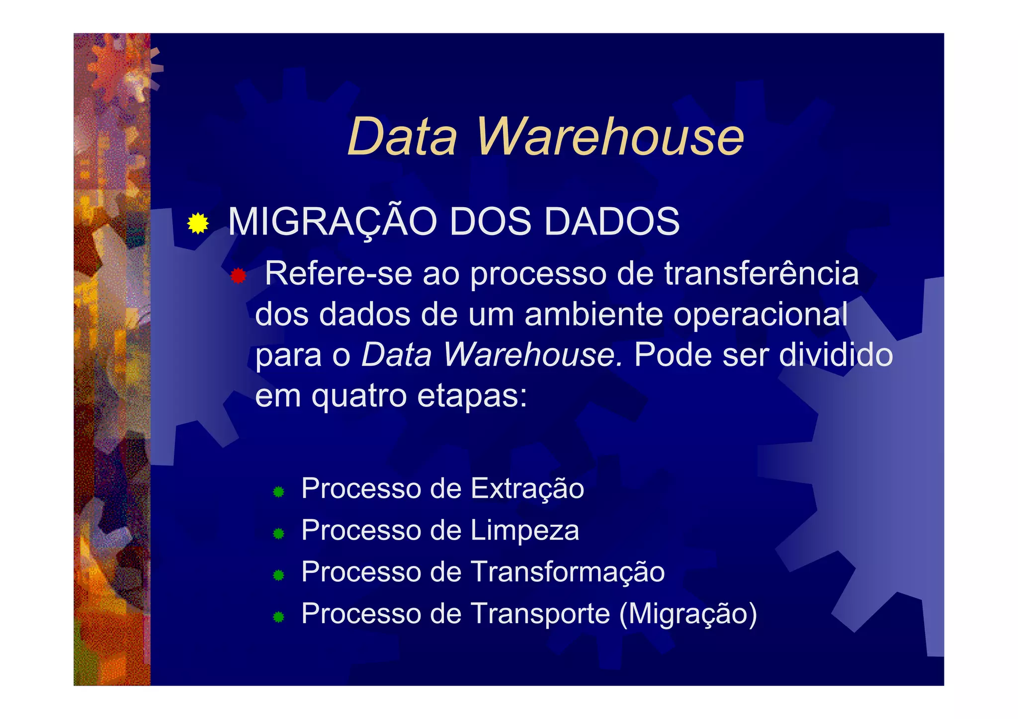 Data Warehouse
MIGRAÇÃO DOS DADOS
  Refere-se ao processo de transferência
 dos dados de um ambiente operacional
 para o Data Warehouse. Pode ser dividido
 em quatro etapas:

   Processo de Extração
   Processo de Limpeza
   Processo de Transformação
   Processo de Transporte (Migração)
 