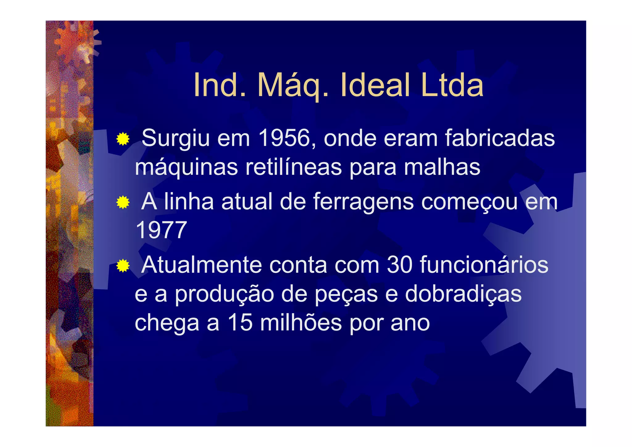 Ind. Máq. Ideal Ltda
 Surgiu em 1956, onde eram fabricadas
máquinas retilíneas para malhas
 A linha atual de ferragens começou em
1977
 Atualmente conta com 30 funcionários
e a produção de peças e dobradiças
chega a 15 milhões por ano
 