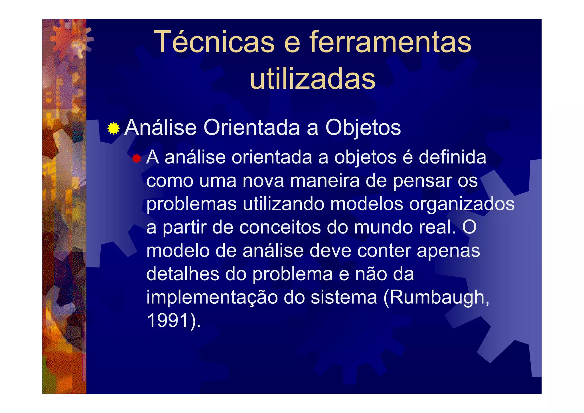 Técnicas e ferramentas
        utilizadas
Análise Orientada a Objetos
  A análise orientada a objetos é definida
  como uma nova maneira de pensar os
  problemas utilizando modelos organizados
  a partir de conceitos do mundo real. O
  modelo de análise deve conter apenas
  detalhes do problema e não da
  implementação do sistema (Rumbaugh,
  1991).
 