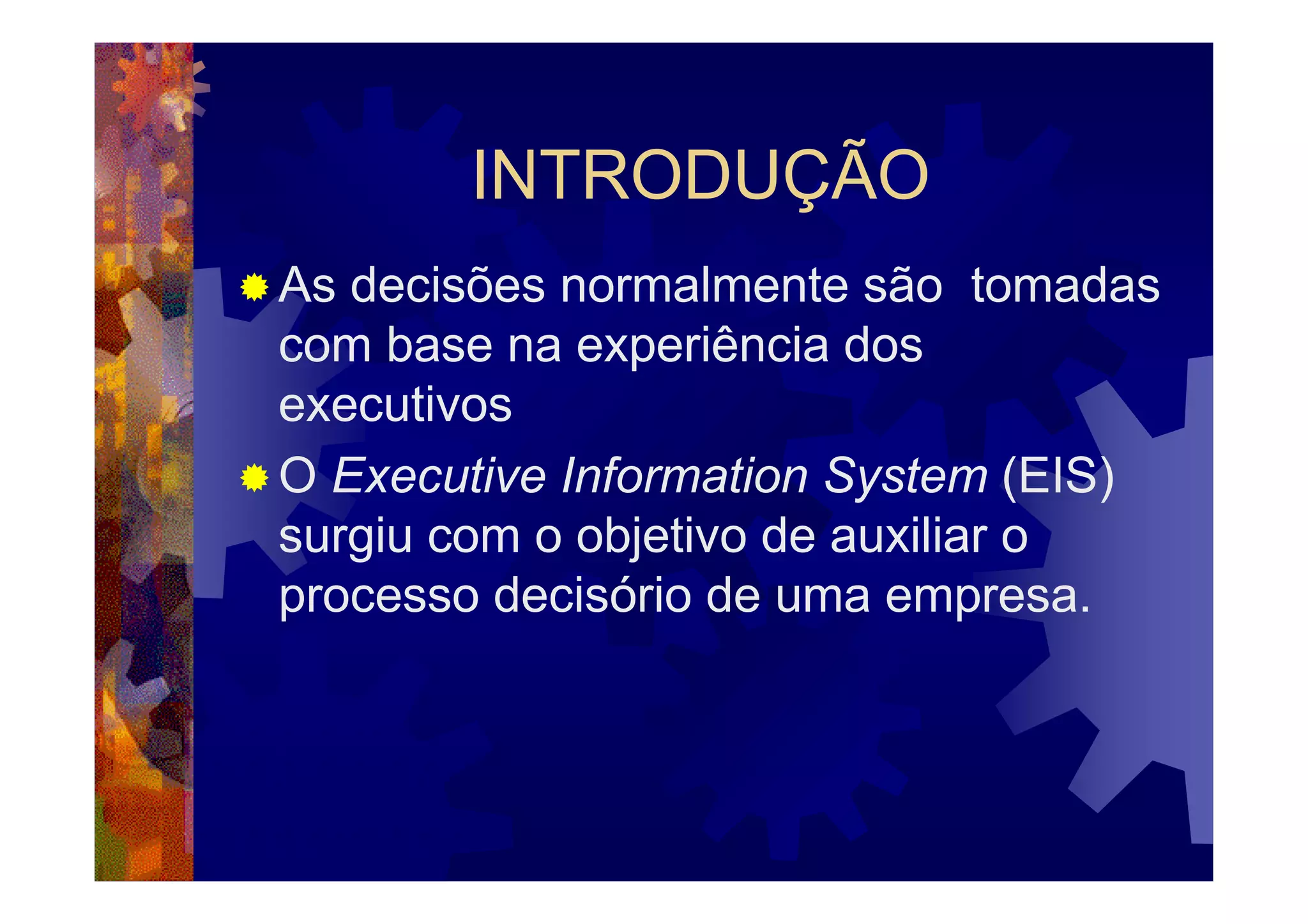 INTRODUÇÃO
As decisões normalmente são tomadas
com base na experiência dos
executivos
O Executive Information System (EIS)
surgiu com o objetivo de auxiliar o
processo decisório de uma empresa.
 