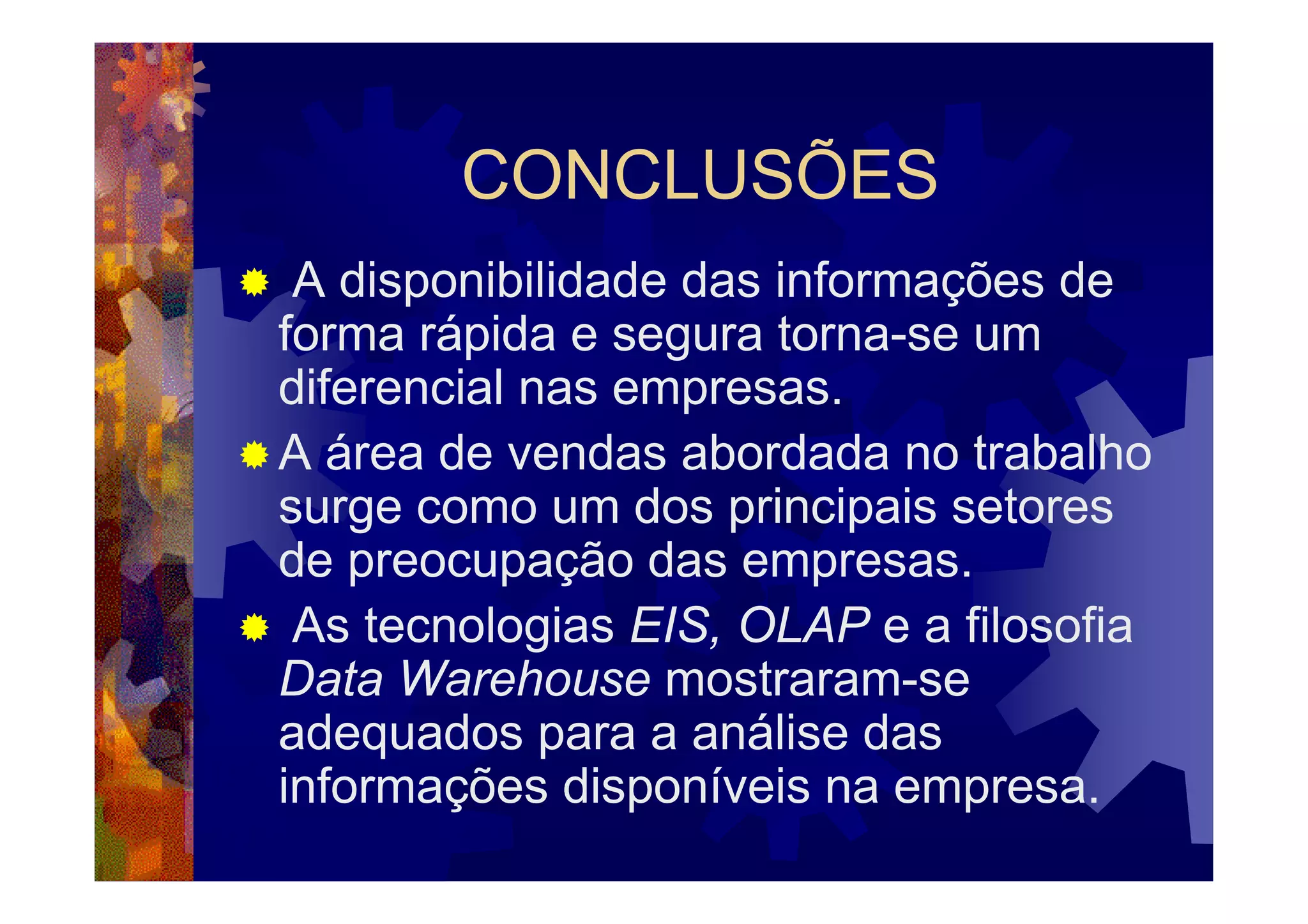 CONCLUSÕES
 A disponibilidade das informações de
forma rápida e segura torna-se um
diferencial nas empresas.
A área de vendas abordada no trabalho
surge como um dos principais setores
de preocupação das empresas.
 As tecnologias EIS, OLAP e a filosofia
Data Warehouse mostraram-se
adequados para a análise das
informações disponíveis na empresa.
 