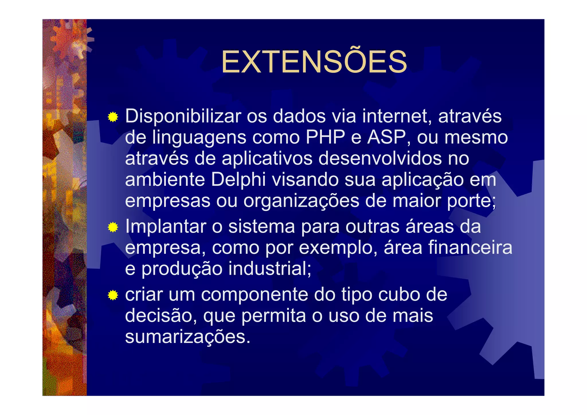 EXTENSÕES
Disponibilizar os dados via internet, através
de linguagens como PHP e ASP, ou mesmo
através de aplicativos desenvolvidos no
ambiente Delphi visando sua aplicação em
empresas ou organizações de maior porte;
Implantar o sistema para outras áreas da
empresa, como por exemplo, área financeira
e produção industrial;
criar um componente do tipo cubo de
decisão, que permita o uso de mais
sumarizações.
 