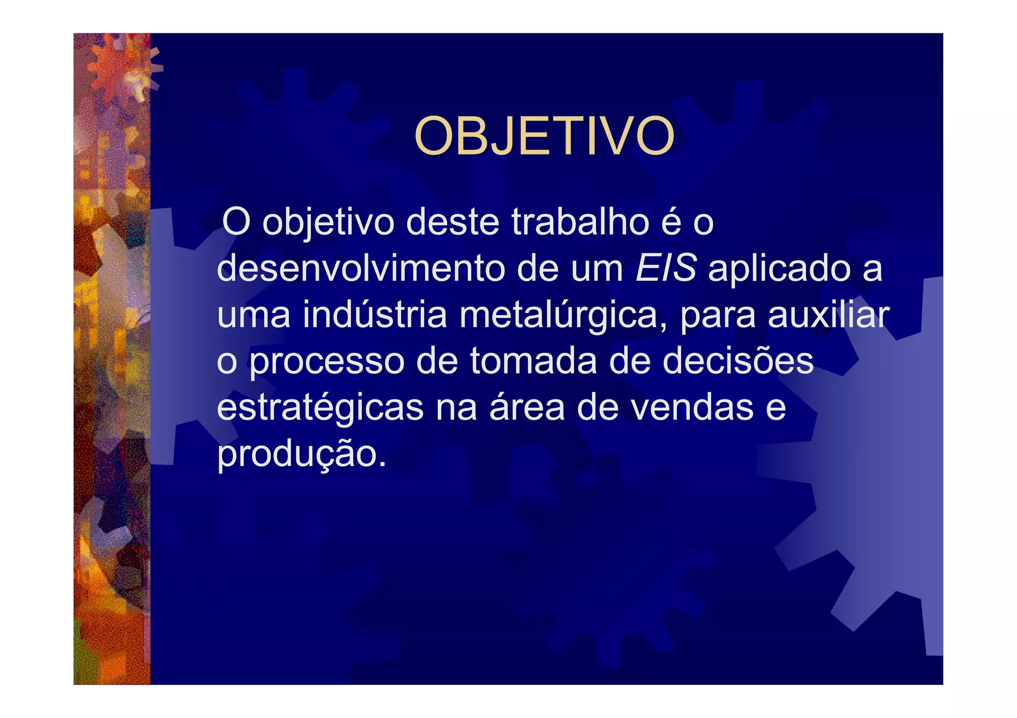 OBJETIVO
O objetivo deste trabalho é o
desenvolvimento de um EIS aplicado a
uma indústria metalúrgica, para auxiliar
o processo de tomada de decisões
estratégicas na área de vendas e
produção.
 