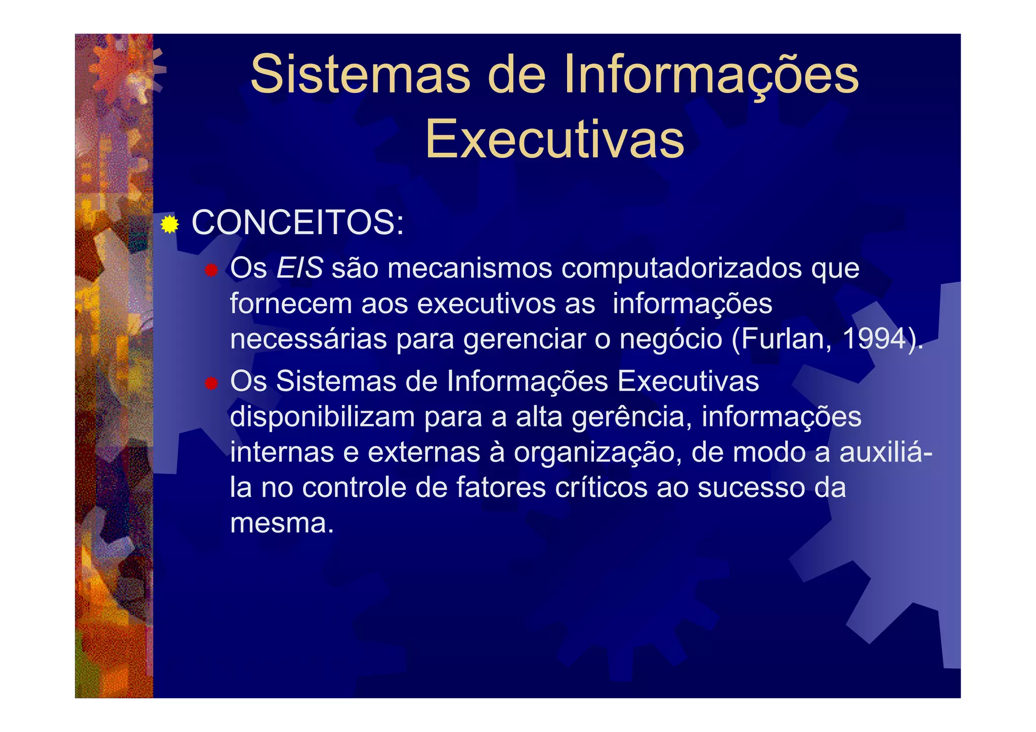 Sistemas de Informações
        Executivas
CONCEITOS:
 Os EIS são mecanismos computadorizados que
 fornecem aos executivos as informações
 necessárias para gerenciar o negócio (Furlan, 1994).
 Os Sistemas de Informações Executivas
 disponibilizam para a alta gerência, informações
 internas e externas à organização, de modo a auxiliá-
 la no controle de fatores críticos ao sucesso da
 mesma.
 