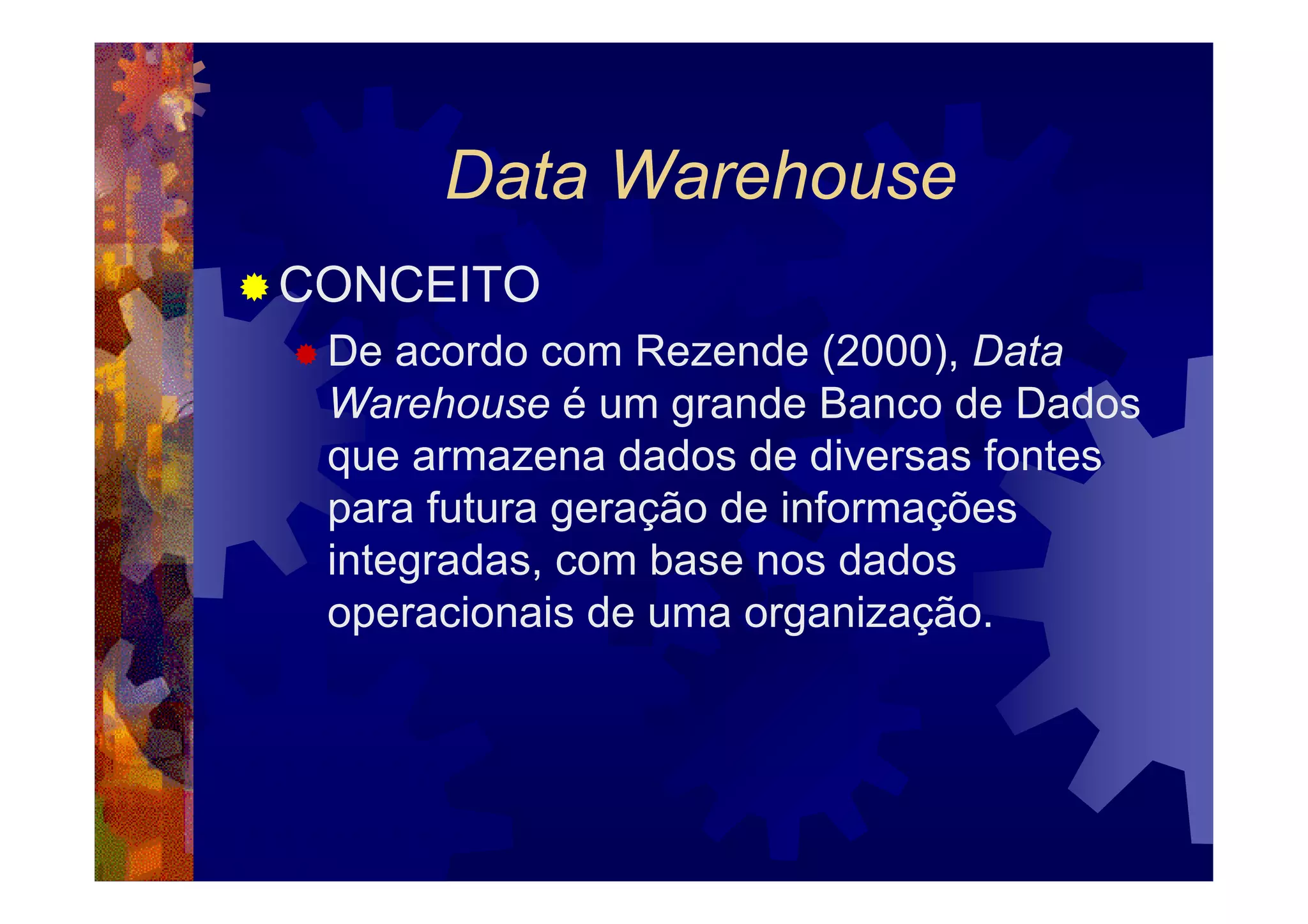Data Warehouse
CONCEITO
 De acordo com Rezende (2000), Data
 Warehouse é um grande Banco de Dados
 que armazena dados de diversas fontes
 para futura geração de informações
 integradas, com base nos dados
 operacionais de uma organização.
 
