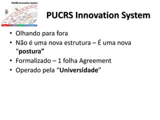 PUCRS Innovation System
• Olhando para fora
• Não é uma nova estrutura – É uma nova
“postura”
• Formalizado – 1 folha Agreement
• Operado pela “Universidade”
 
