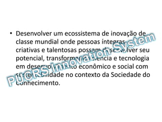 • Desenvolver um ecossistema de inovação de
classe mundial onde pessoas íntegras,
criativas e talentosas possam desenvolver seu
potencial, transformando ciência e tecnologia
em desenvolvimento econômico e social com
sustentabilidade no contexto da Sociedade do
Conhecimento.
 