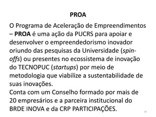 PROA
O Programa de Aceleração de Empreendimentos
– PROA é uma ação da PUCRS para apoiar e
desenvolver o empreendedorismo inovador
oriundo das pesquisas da Universidade (spin-
offs) ou presentes no ecossistema de inovação
do TECNOPUC (startups) por meio de
metodologia que viabilize a sustentabilidade de
suas inovações.
Conta com um Conselho formado por mais de
20 empresários e a parceira institucional do
BRDE INOVA e da CRP PARTICIPAÇÕES. 16
 