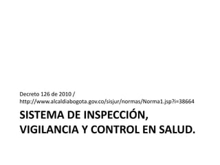 SISTEMA DE INSPECCIÓN,
VIGILANCIA Y CONTROL EN SALUD.
Decreto 126 de 2010 /
http://www.alcaldiabogota.gov.co/sisjur/normas/Norma1.jsp?i=38664
 