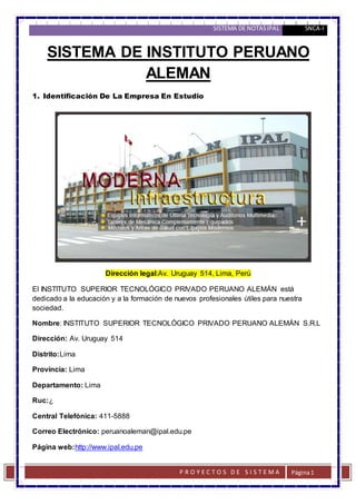 SISTEMA DE NOTAS IPAL 5NCA-I 
SISTEMA DE INSTITUTO PERUANO 
P R O Y E C T O S D E S I S T E MA 
Página 1 
ALEMAN 
1. Identificación De La Empresa En Estudio 
Dirección legal:Av. Uruguay 514, Lima, Perú 
El INSTITUTO SUPERIOR TECNOLÓGICO PRIVADO PERUANO ALEMÁN está 
dedicado a la educación y a la formación de nuevos profesionales útiles para nuestra 
sociedad. 
Nombre: INSTITUTO SUPERIOR TECNOLÓGICO PRIVADO PERUANO ALEMÁN S.R.L 
Dirección: Av. Uruguay 514 
Distrito:Lima 
Provincia: Lima 
Departamento: Lima 
Ruc:¿ 
Central Telefónica: 411-5888 
Correo Electrónico: peruanoaleman@ipal.edu.pe 
Página web:http://www.ipal.edu.pe 
 