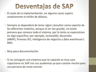 • El costo de la implementación, en algunos casos supera
  ampliamente el millón de dólares.

• Siempre se dependerá de tener algún consultor como soporte de
  los diferentes módulos, porque al ser tan grande, no existe
  persona que conozca todo el sistema, por lo tanto se especializan
  en algo específico, por ejemplo, ventas(SD), desarrollo
  (ABAP), finanzas (FI), Inteligencia de negocios y data warehouse (
  BW).

• Muy poca documentación.

• Si no consigues una empresa que te capacite es muy caro
  capacitarse en SAP con sus academias ya que cuestan mucho para
  una persona de renta normal.
 