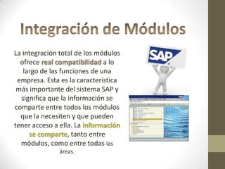 La integración total de los módulos
  ofrece real compatibilidad a lo
   largo de las funciones de una
 empresa. Esta es la característica
 más importante del sistema SAP y
  significa que la información se
comparte entre todos los módulos
  que la necesiten y que pueden
tener acceso a ella. La información
     se comparte, tanto entre
  módulos, como entre todas las
              áreas.
 