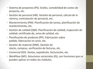 • Sistema de proyectos (PS). Grafos, contabilidad de costes de
  proyecto, etc.
• Gestión de personal (HR). Gestión de personal, cálculo de la
  nómina, contratación de personal, etc.
• Mantenimiento (PM). Planificación de tareas, planificación de
  mantenimiento, etc.
• Gestión de calidad (QM). Planificación de calidad, inspección de
  calidad, certificado de, aviso de calidad, etc.
• Planificación de producto (PP). Fabricación sobre
  pedido, fabricación en serie, etc.
• Gestión de material (MM). Gestión de
  stocks, compras, verificación de facturas, etc.
• Comercial (SD). Ventas, expedición, facturación, etc.
• Workflow (WF), Soluciones sectoriales (IS), con funciones que se
  pueden aplicar en todos los módulos.
 