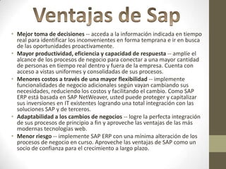 • Mejor toma de decisiones -- acceda a la información indicada en tiempo
  real para identificar los inconvenientes en forma temprana e ir en busca
  de las oportunidades proactivamente.
• Mayor productividad, eficiencia y capacidad de respuesta -- amplíe el
  alcance de los procesos de negocio para conectar a una mayor cantidad
  de personas en tiempo real dentro y fuera de la empresa. Cuenta con
  acceso a vistas uniformes y consolidadas de sus procesos.
• Menores costos a través de una mayor flexibilidad -- implemente
  funcionalidades de negocio adicionales según vayan cambiando sus
  necesidades, reduciendo los costos y facilitando el cambio. Como SAP
  ERP está basada en SAP NetWeaver, usted puede proteger y capitalizar
  sus inversiones en IT existentes logrando una total integración con las
  soluciones SAP y de terceros.
• Adaptabilidad a los cambios de negocios -- logre la perfecta integración
  de sus procesos de principio a fin y aproveche las ventajas de las más
  modernas tecnologías web.
• Menor riesgo -- implemente SAP ERP con una mínima alteración de los
  procesos de negocio en curso. Aproveche las ventajas de SAP como un
  socio de confianza para el crecimiento a largo plazo.
 