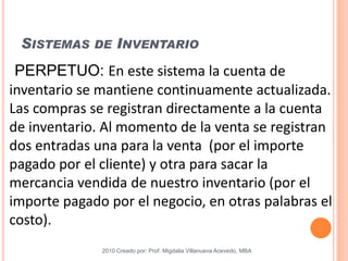 SISTEMAS DE INVENTARIO
2010 Creado por: Prof. Migdalia Villanueva Acevedo, MBA
PERPETUO: En este sistema la cuenta de
inventario se mantiene continuamente actualizada.
Las compras se registran directamente a la cuenta
de inventario. Al momento de la venta se registran
dos entradas una para la venta (por el importe
pagado por el cliente) y otra para sacar la
mercancia vendida de nuestro inventario (por el
importe pagado por el negocio, en otras palabras el
costo).
 