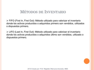 MÉTODOS DE INVENTARIO
2010 Creado por: Prof. Migdalia Villanueva Acevedo, MBA
 FIFO (First In, First Out): Método utilizado para valorizar el inventario
donde los activos producidos o adquiridos primero son vendidos, utilizados
o dispuestos primero.
 LIFO (Last In, First Out): Método utilizado para valorizar el inventario
donde los activos producidos o adquiridos último son vendidos, utilizado o
dispuestos primero.
 