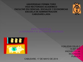 UNIVERSIDAD FERMIN TORO
VICE RECTORADO ACADEMICO
FACULTAD EN CIENCIAS, SOCIALES Y ECONOMICAS
ESCUELA DE ADMINISTRACION
CABUDARE-LARA
MAPA CONCEPTUAL
LA INVERSION Y EL SISTEMA DE INVERSION
YORLEDIS CELIS C
15.997.929
PROYECTO DE
INVERSION
PUBLICA
CABUDARE; 17 DE MAYO DE 2014
 