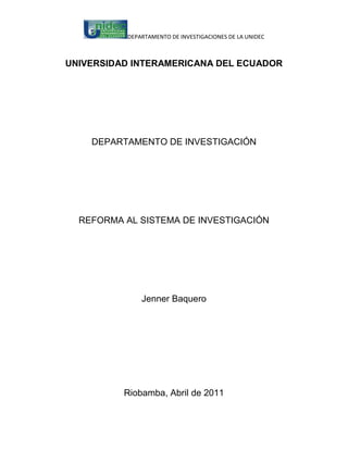 DEPARTAMENTO DE INVESTIGACIONES DE LA UNIDEC



UNIVERSIDAD INTERAMERICANA DEL ECUADOR




    DEPARTAMENTO DE INVESTIGACIÓN




  REFORMA AL SISTEMA DE INVESTIGACIÓN




              Jenner Baquero




          Riobamba, Abril de 2011
 