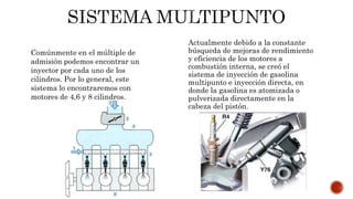 Actualmente debido a la constante
búsqueda de mejoras de rendimiento
y eficiencia de los motores a
combustión interna, se creó el
sistema de inyección de gasolina
multipunto e inyección directa, en
donde la gasolina es atomizada o
pulverizada directamente en la
cabeza del pistón.
Comúnmente en el múltiple de
admisión podemos encontrar un
inyector por cada uno de los
cilindros. Por lo general, este
sistema lo encontraremos con
motores de 4,6 y 8 cilindros.
 