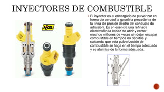  El inyector es el encargado de pulverizar en
forma de aerosol la gasolina precedente de
la línea de presión dentro del conducto de
admisión. Es en esencia una refinada
electroválvula capaz de abrir y cerrar
muchos millones de veces sin dejar escapar
combustible en tiempos no debidos y
cuidando que esta pulverización de
combustible se haga en el tiempo adecuado
y se atomice de la forma adecuada.
 